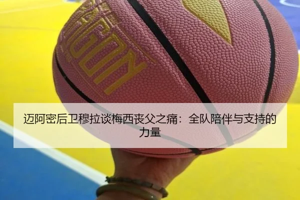 迈阿密后卫穆拉谈梅西丧父之痛：全队陪伴与支持的力量