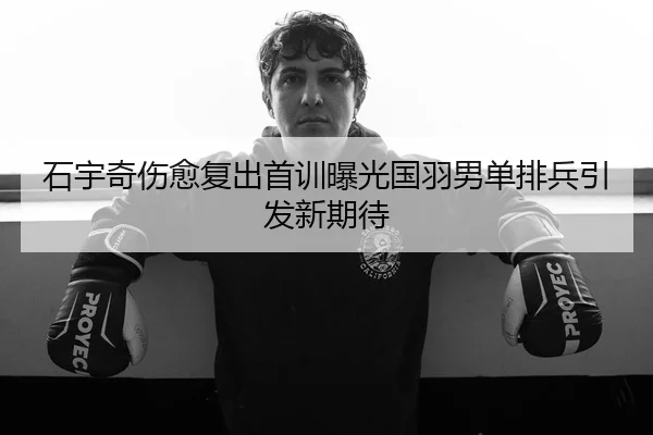 石宇奇伤愈复出首训曝光国羽男单排兵引发新期待